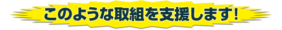 このような取組を支援します！